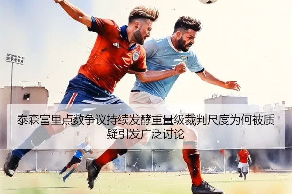 泰森富里点数争议持续发酵重量级裁判尺度为何被质疑引发广泛讨论 - worldcup